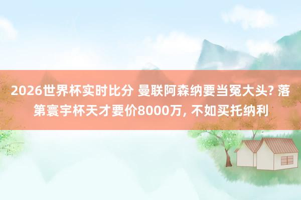 2026世界杯实时比分 曼联阿森纳要当冤大头? 落第寰宇杯天才要价8000万， 不如买托纳利