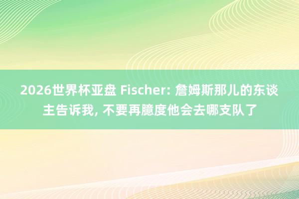 2026世界杯亚盘 Fischer: 詹姆斯那儿的东谈主告诉我， 不要再臆度他会去哪支队了