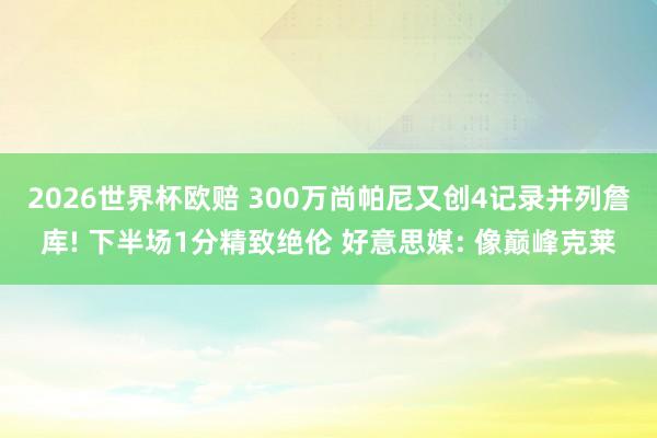 2026世界杯欧赔 300万尚帕尼又创4记录并列詹库! 下半场1分精致绝伦 好意思媒: 像巅峰克莱