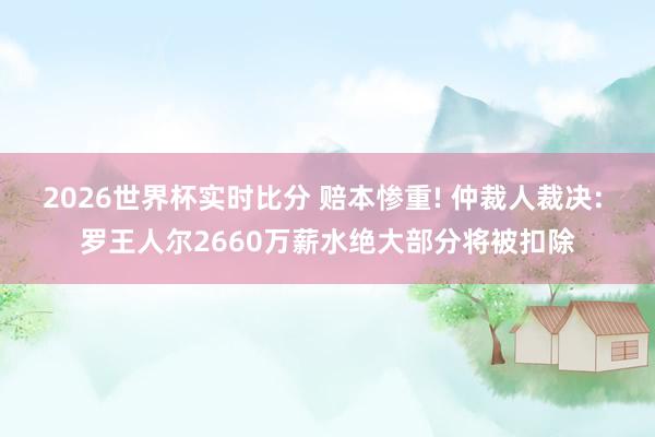 2026世界杯实时比分 赔本惨重! 仲裁人裁决: 罗王人尔2660万薪水绝大部分将被扣除