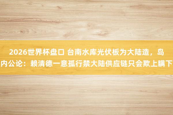 2026世界杯盘口 台南水库光伏板为大陆造，岛内公论：赖清德一意孤行禁大陆供应链只会欺上瞒下