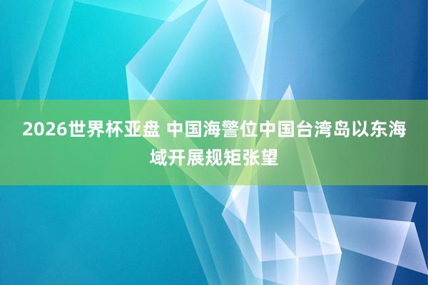 2026世界杯亚盘 中国海警位中国台湾岛以东海域开展规矩张望