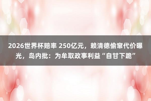 2026世界杯赔率 250亿元,赖清德偷窜代价曝光,岛内批:为牟取政事利益“自甘下跪”