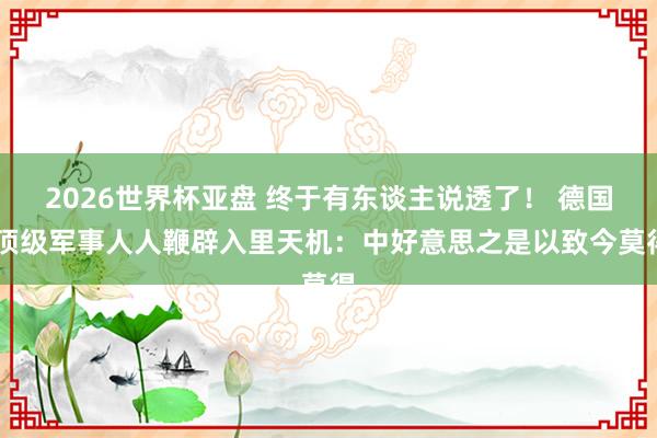 2026世界杯亚盘 终于有东谈主说透了！ 德国 顶级军事人人鞭辟入里天机：中好意思之是以致今莫得
