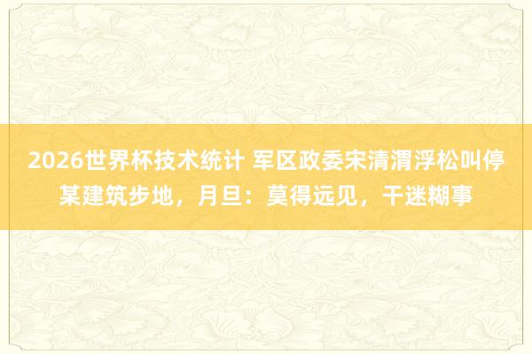 2026世界杯技术统计 军区政委宋清渭浮松叫停某建筑步地，月旦：莫得远见，干迷糊事
