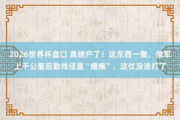2026世界杯盘口 真绝户了!这东西一撒,俄军上千公里后勤线径直“瘫痪”,这仗没法打了