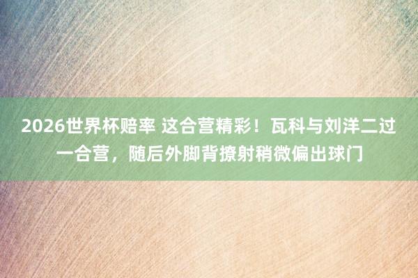 2026世界杯赔率 这合营精彩！瓦科与刘洋二过一合营，随后外脚背撩射稍微偏出球门