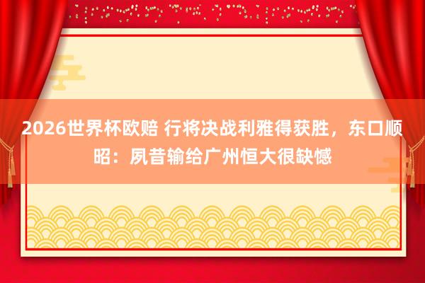 2026世界杯欧赔 行将决战利雅得获胜，东口顺昭：夙昔输给广州恒大很缺憾