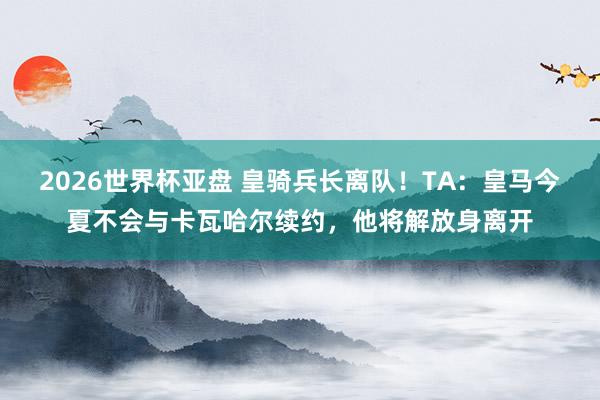 2026世界杯亚盘 皇骑兵长离队！TA：皇马今夏不会与卡瓦哈尔续约，他将解放身离开