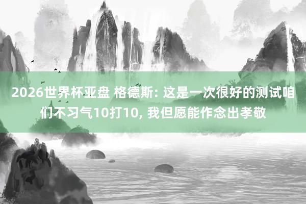 2026世界杯亚盘 格德斯: 这是一次很好的测试咱们不习气10打10， 我但愿能作念出孝敬