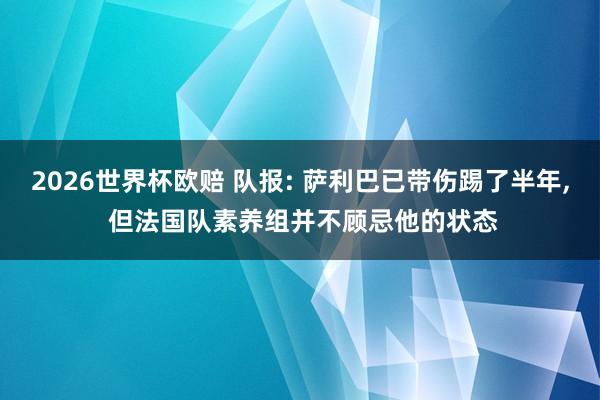2026世界杯欧赔 队报: 萨利巴已带伤踢了半年， 但法国队素养组并不顾忌他的状态