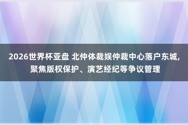 2026世界杯亚盘 北仲体裁娱仲裁中心落户东城, 聚焦版权保护、演艺经纪等争议管理