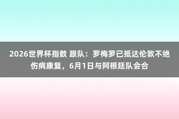 2026世界杯指数 跟队:罗梅罗已抵达伦敦不绝伤病康复,6月1日与阿根廷队会合
