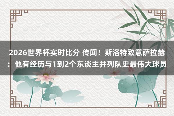 2026世界杯实时比分 传闻!斯洛特致意萨拉赫:他有经历与1到2个东谈主并列队史最伟大球员
