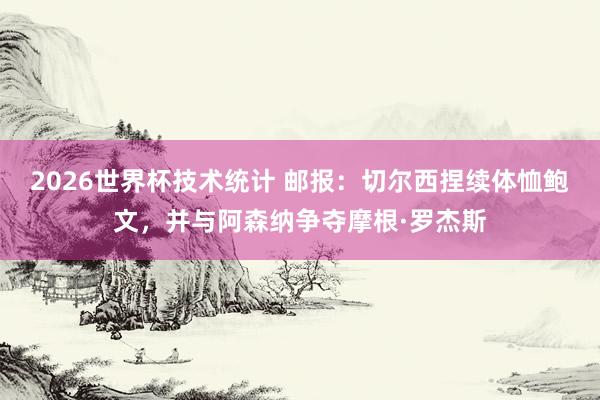 2026世界杯技术统计 邮报:切尔西捏续体恤鲍文,并与阿森纳争夺摩根·罗杰斯