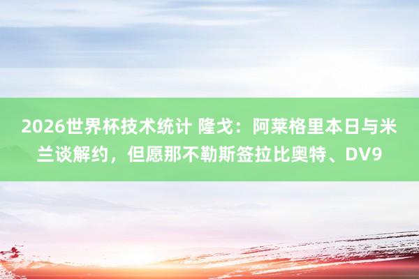 2026世界杯技术统计 隆戈:阿莱格里本日与米兰谈解约,但愿那不勒斯签拉比奥特、DV9