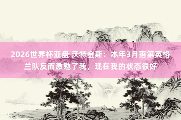2026世界杯亚盘 沃特金斯:本年3月落第英格兰队反而激勉了我,现在我的状态很好