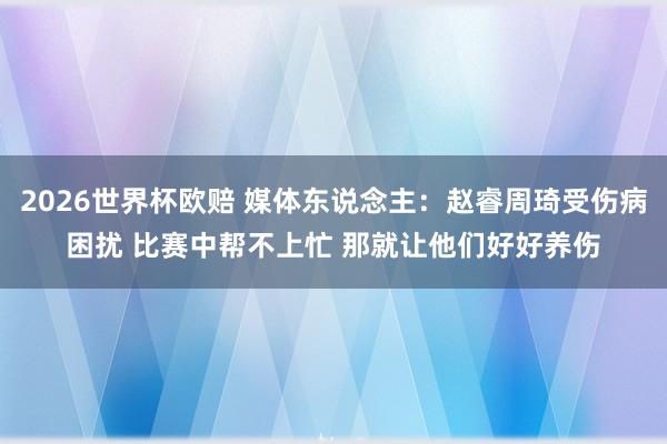 2026世界杯欧赔 媒体东说念主：赵睿周琦受伤病困扰 比赛中帮不上忙 那就让他们好好养伤
