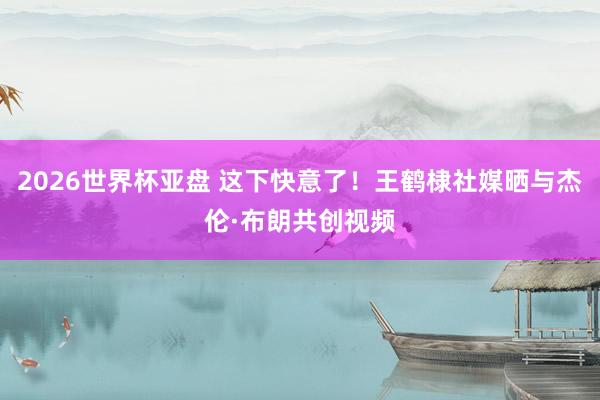 2026世界杯亚盘 这下快意了！王鹤棣社媒晒与杰伦·布朗共创视频