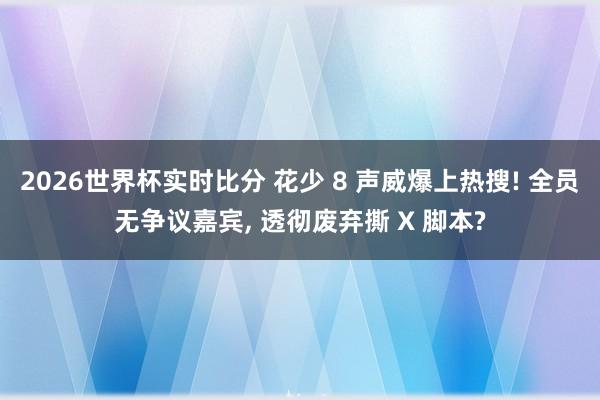 2026世界杯实时比分 花少 8 声威爆上热搜! 全员无争议嘉宾， 透彻废弃撕 X 脚本?