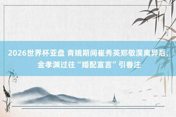 2026世界杯亚盘 青娥期间崔秀英郑敬淏离异后， 金孝渊过往“婚配宣言”引眷注
