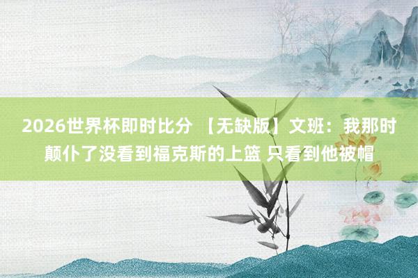 2026世界杯即时比分 【无缺版】文班：我那时颠仆了没看到福克斯的上篮 只看到他被帽