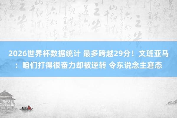 2026世界杯数据统计 最多跨越29分！文班亚马：咱们打得很奋力却被逆转 令东说念主窘态