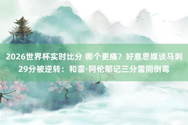 2026世界杯实时比分 哪个更痛？好意思媒谈马刺29分被逆转：和雷·阿伦那记三分雷同倒霉