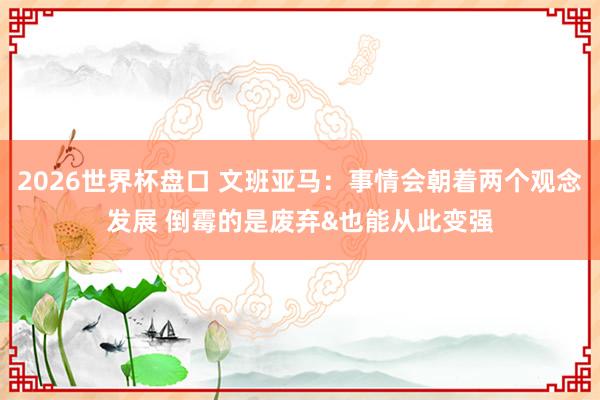 2026世界杯盘口 文班亚马：事情会朝着两个观念发展 倒霉的是废弃&也能从此变强