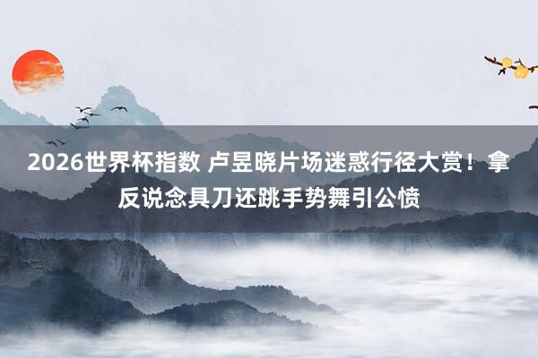 2026世界杯指数 卢昱晓片场迷惑行径大赏！拿反说念具刀还跳手势舞引公愤