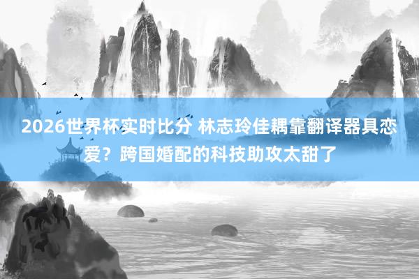 2026世界杯实时比分 林志玲佳耦靠翻译器具恋爱？跨国婚配的科技助攻太甜了
