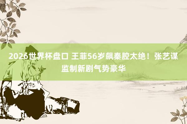 2026世界杯盘口 王菲56岁飙秦腔太绝！张艺谋监制新剧气势豪华