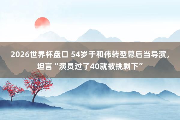 2026世界杯盘口 54岁于和伟转型幕后当导演，坦言“演员过了40就被挑剩下”