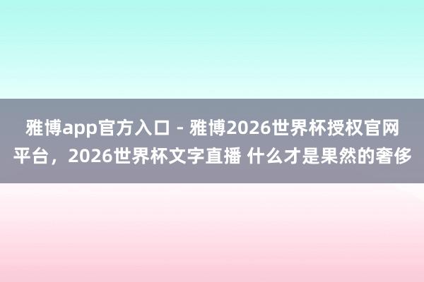 雅博app官方入口 - 雅博2026世界杯授权官网平台，2026世界杯文字直播 什么才是果然的奢侈