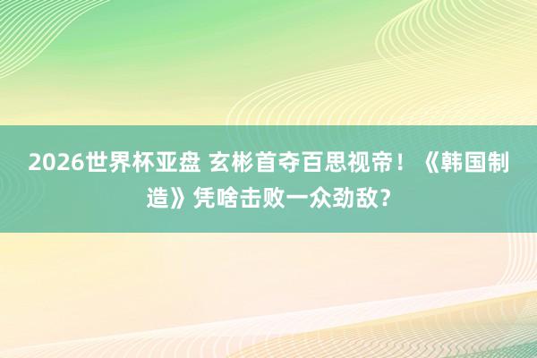 2026世界杯亚盘 玄彬首夺百思视帝！《韩国制造》凭啥击败一众劲敌？