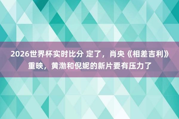 2026世界杯实时比分 定了,肖央《相差吉利》重映,黄渤和倪妮的新片要有压力了