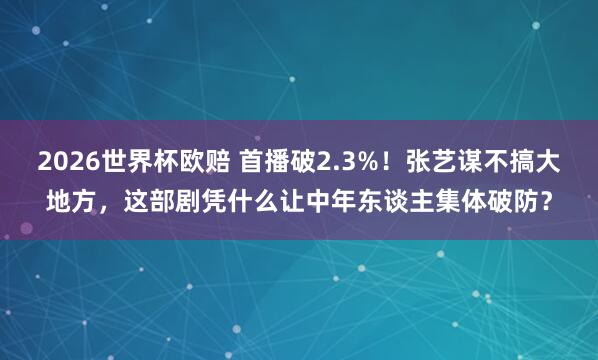 2026世界杯欧赔 首播破2.3%!张艺谋不搞大地方,这部剧凭什么让中年东谈主集体破防?