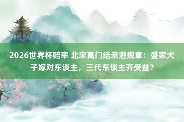 2026世界杯赔率 北宋高门结亲潜规章：盛家犬子嫁对东谈主，三代东谈主齐受益？