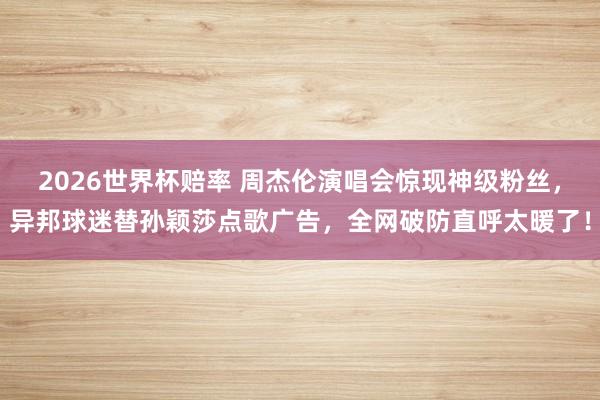 2026世界杯赔率 周杰伦演唱会惊现神级粉丝，异邦球迷替孙颖莎点歌广告，全网破防直呼太暖了！