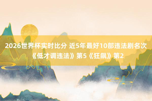 2026世界杯实时比分 近5年最好10部违法剧名次 《低才调违法》第5《狂飙》第2