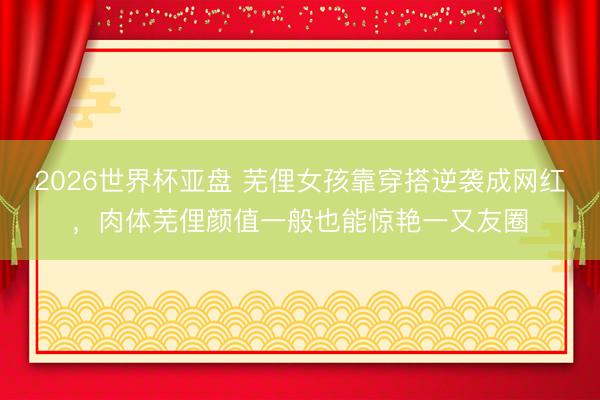 2026世界杯亚盘 芜俚女孩靠穿搭逆袭成网红，肉体芜俚颜值一般也能惊艳一又友圈