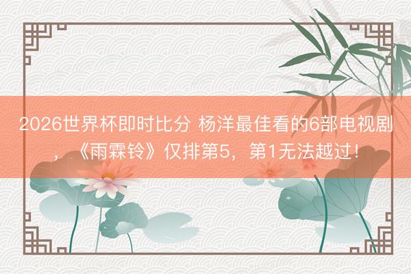 2026世界杯即时比分 杨洋最佳看的6部电视剧，《雨霖铃》仅排第5，第1无法越过！