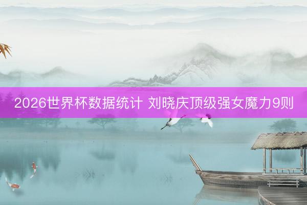 2026世界杯数据统计 刘晓庆顶级强女魔力9则