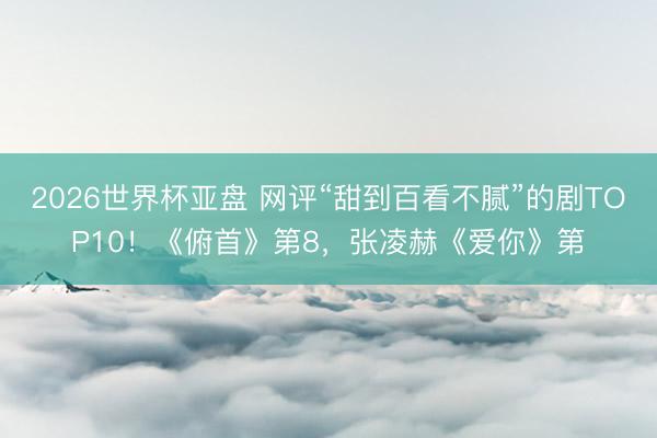 2026世界杯亚盘 网评“甜到百看不腻”的剧TOP10！《俯首》第8，张凌赫《爱你》第