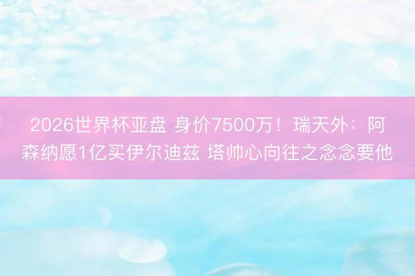 2026世界杯亚盘 身价7500万！瑞天外：阿森纳愿1亿买伊尔迪兹 塔帅心向往之念念要他