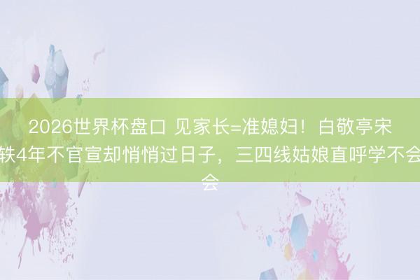2026世界杯盘口 见家长=准媳妇！白敬亭宋轶4年不官宣却悄悄过日子，三四线姑娘直呼学不会