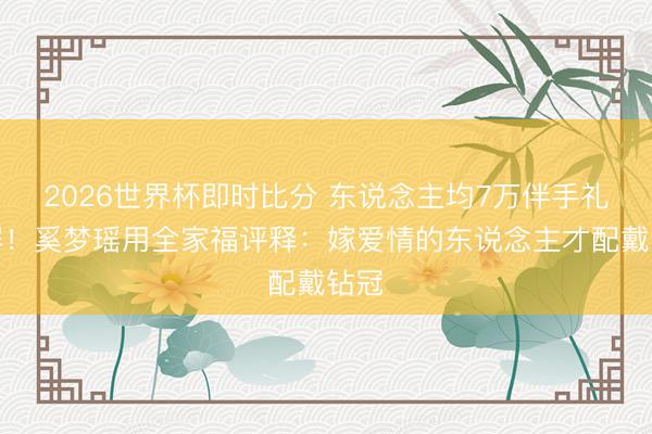 2026世界杯即时比分 东说念主均7万伴手礼刷屏!奚梦瑶用全家福评释:嫁爱情的东说念主才配戴钻冠