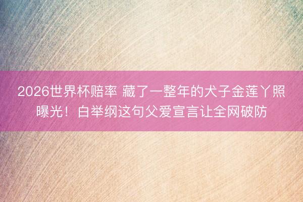2026世界杯赔率 藏了一整年的犬子金莲丫照曝光！白举纲这句父爱宣言让全网破防