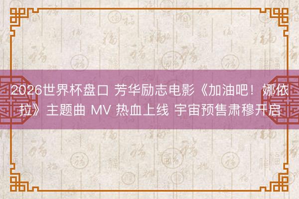 2026世界杯盘口 芳华励志电影《加油吧！娜依拉》主题曲 MV 热血上线 宇宙预售肃穆开启