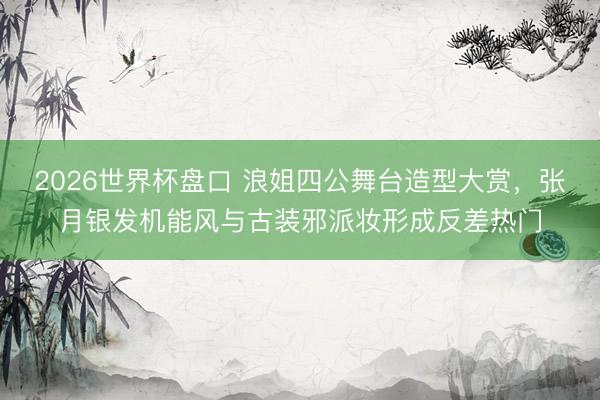 2026世界杯盘口 浪姐四公舞台造型大赏，张月银发机能风与古装邪派妆形成反差热门